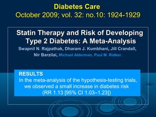 Diabetes Care
October 2009; vol. 32: no.10: 1924-1929
Statin Therapy and Risk of Developing
Type 2 Diabetes: A Meta-Analysis
Swapnil N. Rajpathak, Dharam J. Kumbhani, Jill Crandall,
Nir Barzilai, Michael Alderman, Paul M. Ridker.

RESULTS
In the meta-analysis of the hypothesis-testing trials,
we observed a small increase in diabetes risk
(RR 1.13 [95% CI 1.03–1.23])

 