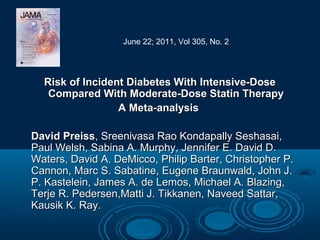 June 22; 2011, Vol 305, No. 2

Risk of Incident Diabetes With Intensive-Dose
Compared With Moderate-Dose Statin Therapy
A Meta-analysis
David Preiss, Sreenivasa Rao Kondapally Seshasai,
Paul Welsh, Sabina A. Murphy, Jennifer E. David D.
Waters, David A. DeMicco, Philip Barter, Christopher P.
Cannon, Marc S. Sabatine, Eugene Braunwald, John J.
P. Kastelein, James A. de Lemos, Michael A. Blazing,
Terje R. Pedersen,Matti J. Tikkanen, Naveed Sattar,
Kausik K. Ray.

 