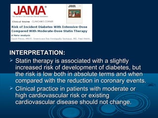 INTERPRETATION:
 Statin therapy is associated with a slightly
increased risk of development of diabetes, but
the risk is low both in absolute terms and when
compared with the reduction in coronary events.
 Clinical practice in patients with moderate or
high cardiovascular risk or existing
cardiovascular disease should not change.

 