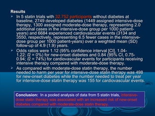 Results






In 5 statin trials with 32.752 participants without diabetes at
baseline, 2749 developed diabetes (1449 assigned intensive-dose
therapy, 1300 assigned moderate-dose therapy, representing 2.0
additional cases in the intensive-dose group per 1000 patientyears) and 6684 experienced cardiovascular events (3134 and
3550, respectively, representing 6.5 fewer cases in the intensivedose group per 1000 patient-years) over a weighted mean (SD)
follow-up of 4.9 (1.9) years.
Odds ratios were 1.12 (95% confidence interval [CI], 1.041.22; I2 = 0%) for new-onset diabetes and 0.84 (95% CI, 0.750.94; I2 = 74%) for cardiovascular events for participants receiving
intensive therapy compared with moderate-dose therapy.
As compared with moderate-dose statin therapy, the number
needed to harm per year for intensive-dose statin therapy was 498
for new-onset diabetes while the number needed to treat per year
for intensive-dose statin therapy was 155 for cardiovascular events.
Conclusion: In a pooled analysis of data from 5 statin trials, intensivedose statin therapy was associated with an increased risk of new-onset
diabetes compared with moderate-dose statin therapy.

 