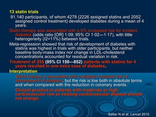 13 statin trials
91.140 participants, of whom 4278 (2226 assigned statins and 2052
assigned control treatment) developed diabetes during a mean of 4
years.
Statin therapy was associated with a 9% increased risk for incident
diabetes (odds ratio [OR] 1·09; 95% CI 1·02—1·17), with little
heterogeneity (I2=11%) between trials.
Meta-regression showed that risk of development of diabetes with
statins was highest in trials with older participants, but neither
baseline body-mass index nor change in LDL-cholesterol
concentrations accounted for residual variation in risk.
Treatment of 255 (95% CI 150—852) patients with statins for 4
years resulted in one extra case of diabetes.
Interpretation
Statin therapy is associated with a slightly increased risk of
development of diabetes, but the risk is low both in absolute terms
and when compared with the reduction in coronary events.
Clinical practice in patients with moderate or high
cardiovascular risk or existing cardiovascular disease should
not change.

Sattar N et al. Lancet 2010

 