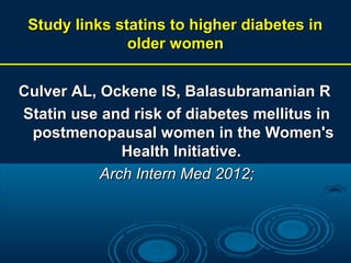 Study links statins to higher diabetes in
older women
Culver AL, Ockene IS, Balasubramanian R
Statin use and risk of diabetes mellitus in
postmenopausal women in the Women's
Health Initiative.
Arch Intern Med 2012;

 