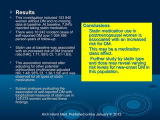 

Results



This investigation included 153 840
women without DM and no missing
data at baseline. At baseline, 7.04%
reported taking statin medication.
There were 10 242 incident cases of
self-reported DM over 1 004 466
person-years of follow-up.





Statin use at baseline was associated
with an increased risk of DM (hazard
ratio [HR], 1.71; 95% CI, 1.61-1.83).



This association remained after
adjusting for other potential
confounders (multivariate-adjusted
HR, 1.48; 95% CI, 1.38-1.59) and was
observed for all types of statin
medications.



Conclusions
 Statin medication use in
postmenopausal women is
associated with an increased
risk for DM.
 This may be a medication
class effect.
 Further study by statin type
and dose may reveal varying
risk levels for new-onset DM in
this population.

Subset analyses evaluating the
association of self-reported DM with
longitudinal measures of statin use in
125 575 women confirmed these
findings.
Arch Intern Med. Published online January 9, 2012

 