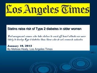 Statins raise risk of Type 2 diabetes in older women
Post-menopausal women who take statins to ward off heart attacks are more
likely to develop Type 2 diabetes than those who do not, research indicates.
January 10, 2012
By Melissa Healy, Los Angeles Times

 