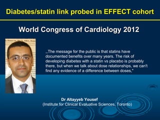 Diabetes/statin link probed in EFFECT cohort

World Congress of Cardiology 2012
,,The message for the public is that statins have
documented benefits over many years. The risk of
developing diabetes with a statin vs placebo is probably
there, but when we talk about dose relationships, we can't
find any evidence of a difference between doses,"

Dr Altayyeb Yousef
(Institute for Clinical Evaluative Sciences, Toronto)

 