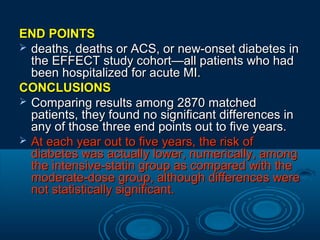 END POINTS
 deaths, deaths or ACS, or new-onset diabetes in
the EFFECT study cohort—all patients who had
been hospitalized for acute MI.
CONCLUSIONS
 Comparing results among 2870 matched
patients, they found no significant differences in
any of those three end points out to five years.
 At each year out to five years, the risk of
diabetes was actually lower, numerically, among
the intensive-statin group as compared with the
moderate-dose group, although differences were
not statistically significant.

 