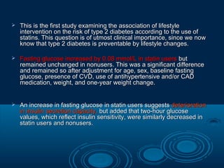 

This is the first study examining the association of lifestyle
intervention on the risk of type 2 diabetes according to the use of
statins. This question is of utmost clinical importance, since we now
know that type 2 diabetes is preventable by lifestyle changes.



Fasting glucose increased by 0.08 mmol/L in statin users but
remained unchanged in nonusers. This was a significant difference
and remained so after adjustment for age, sex, baseline fasting
glucose, presence of CVD, use of antihypertensive and/or CAD
medication, weight, and one-year weight change.



An increase in fasting glucose in statin users suggests deterioration
in insulin secretion capacity, but added that two-hour glucose
values, which reflect insulin sensitivity, were similarly decreased in
statin users and nonusers.

 