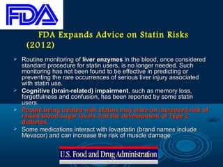 FDA Expands Advice on Statin Risks
(2012)








Routine monitoring of liver enzymes in the blood, once considered
standard procedure for statin users, is no longer needed. Such
monitoring has not been found to be effective in predicting or
preventing the rare occurrences of serious liver injury associated
with statin use.
Cognitive (brain-related) impairment, such as memory loss,
forgetfulness and confusion, has been reported by some statin
users.
People being treated with statins may have an increased risk of
raised blood sugar levels and the development of Type 2
diabetes.
Some medications interact with lovastatin (brand names include
Mevacor) and can increase the risk of muscle damage.

 
