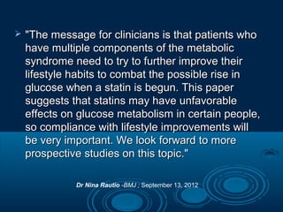 

"The message for clinicians is that patients who
have multiple components of the metabolic
syndrome need to try to further improve their
lifestyle habits to combat the possible rise in
glucose when a statin is begun. This paper
suggests that statins may have unfavorable
effects on glucose metabolism in certain people,
so compliance with lifestyle improvements will
be very important. We look forward to more
prospective studies on this topic."
Dr Nina Rautio -BMJ ; September 13, 2012

 