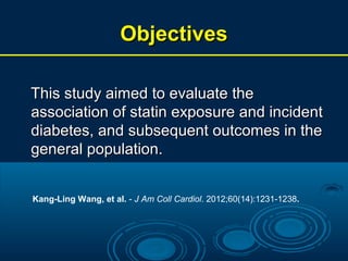 Objectives
This study aimed to evaluate the
association of statin exposure and incident
diabetes, and subsequent outcomes in the
general population.
Kang-Ling Wang, et al. - J Am Coll Cardiol. 2012;60(14):1231-1238.

 