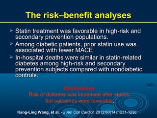 The risk–benefit analyses




Statin treatment was favorable in high-risk and
secondary prevention populations.
Among diabetic patients, prior statin use was
associated with fewer MACE
In-hospital deaths were similar in statin-related
diabetes among high-risk and secondary
prevention subjects compared with nondiabetic
controls.
Conclusions
Risk of diabetes was increased after statins,
but outcomes were favorable.
Kang-Ling Wang, et al. - J Am Coll Cardiol. 2012;60(14):1231-1238

 