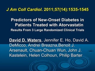 J Am Coll Cardiol. 2011;57(14):1535-1545
Predictors of New-Onset Diabetes in
Patients Treated with Atorvastatin
Results From 3 Large Randomized Clinical Trials

David D. Waters, Jennifer E. Ho, David A.
DeMicco, Andrei Breazna,Benoit J.
Arsenault, Chuan-Chuan Wun, John J.
Kastelein, Helen Colhoun, Philip Barter

 
