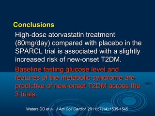 Conclusions
High-dose atorvastatin treatment
(80mg/day) compared with placebo in the
SPARCL trial is associated with a slightly
increased risk of new-onset T2DM.
Baseline fasting glucose level and
features of the metabolic syndrome are
predictive of new-onset T2DM across the
3 trials.
Waters DD et al. J Am Coll Cardiol. 2011;57(14):1535-1545

 