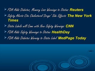  FDA Adds Diabetes, Memory Loss Warnings to Statins  Reuters
 Safety Alerts Cite Cholesterol Drugs’ Side Effects The New York

Times

 Statin Labels will Come with New Safety Warnings CNN
 FDA Adds Safety Warnings to Statins HealthDay
 FDA Adds Diabetes Warning to Statin Label MedPage Today

 