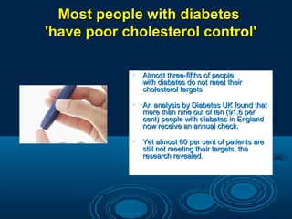 Most people with diabetes
'have poor cholesterol control'


Almost three-fifths of people
with diabetes do not meet their
cholesterol targets



An analysis by Diabetes UK found that
more than nine out of ten (91.6 per
cent) people with diabetes in England
now receive an annual check.



Yet almost 60 per cent of patients are
still not meeting their targets, the
research revealed.

 