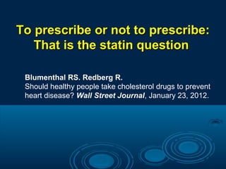 To prescribe or not to prescribe:
That is the statin question
Blumenthal RS. Redberg R.
Should healthy people take cholesterol drugs to prevent
heart disease? Wall Street Journal, January 23, 2012.

 