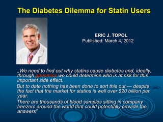 The Diabetes Dilemma for Statin Users
ERIC J. TOPOL
Published: March 4, 2012

,,We need to find out why statins cause diabetes and, ideally,
through genomics we could determine who is at risk for this
important side effect.
But to date nothing has been done to sort this out — despite
the fact that the market for statins is well over $20 billion per
year.
There are thousands of blood samples sitting in company
freezers around the world that could potentially provide the
answers”

 