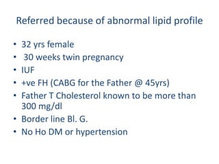 Referred because of abnormal lipid profile

• 32 yrs female
•  30 weeks twin pregnancy
• IUF
• +ve FH (CABG for the Father @ 45yrs)
• Father T Cholesterol known to be more than
  300 mg/dl
• Border line Bl. G.
• No Ho DM or hypertension
 