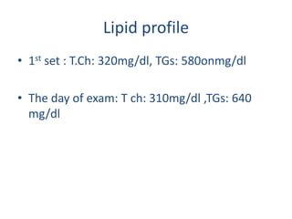 Lipid profile
• 1st set : T.Ch: 320mg/dl, TGs: 580onmg/dl

• The day of exam: T ch: 310mg/dl ,TGs: 640
  mg/dl
 