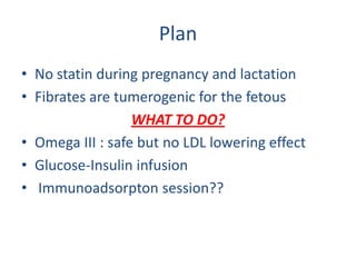 Plan
• No statin during pregnancy and lactation
• Fibrates are tumerogenic for the fetous
                  WHAT TO DO?
• Omega III : safe but no LDL lowering effect
• Glucose-Insulin infusion
• Immunoadsorpton session??
 