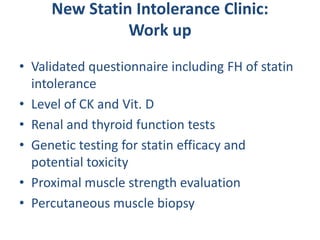 New Statin Intolerance Clinic:
               Work up
• Validated questionnaire including FH of statin
  intolerance
• Level of CK and Vit. D
• Renal and thyroid function tests
• Genetic testing for statin efficacy and
  potential toxicity
• Proximal muscle strength evaluation
• Percutaneous muscle biopsy
 