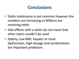 Conclusions
• Statin intolerance is not common however the
  numbers are increasing as Millions are
  receiving statin
• Side effects with a statin do not mean that
  other statin couldn’t be used
• Elderly, Low BMI, hepatic or renal
  dysfunction, high dosage and combinations
  are important predictors
 