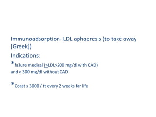 Immunoadsorption- LDL aphaeresis (to take away
[Greek])
Indications:
*failure medical (>LDL>200 mg/dl with CAD)
and > 300 mg/dl without CAD


*Coast s 3000 / tt every 2 weeks for life
 