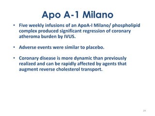 Apo A-1 Milano
• Five weekly infusions of an ApoA-I Milano/ phospholipid
  complex produced significant regression of coronary
  atheroma burden by IVUS.

• Adverse events were similar to placebo.

• Coronary disease is more dynamic than previously
  realized and can be rapidly affected by agents that
  augment reverse cholesterol transport.




                                                            24
 