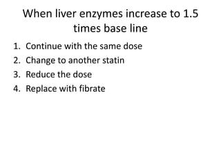 When liver enzymes increase to 1.5
              times base line
1.   Continue with the same dose
2.   Change to another statin
3.   Reduce the dose
4.   Replace with fibrate
 