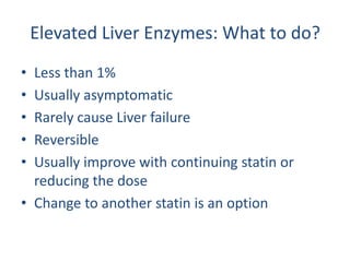 Elevated Liver Enzymes: What to do?
• Less than 1%
• Usually asymptomatic
• Rarely cause Liver failure
• Reversible
• Usually improve with continuing statin or
  reducing the dose
• Change to another statin is an option
 
