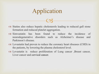 
 Statins also reduce hepatic cholesterols leading to reduced gall stone
formation and reduced platelet aggregation.
 Simvastatin has been found to reduce the incidence of
neurodegenerative disorders such as Alzheimer’s disease and
Parkinson’s disease.
 Lovastatin had proven to reduce the coronary heart diseases (CHD) in
the patients, by lowering the plasma cholesterol level.
 Lovastatin is reduce proliferation of Lung cancer ,Breast cancer,
Liver cancer and cervical cancer.
Application
 
