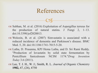 
 Subhan, M. et al. (2016) Exploitation of Aspergillus terreus for
the production of natural statins. J Fungi 2, 1–13.
doi:10.3390/jof2020013.
 Wolozin, B. et al. (2007) Simvastatin is associated with a
reduced incidence of dementia and Parkinson’s disease. BMC
Med. 5, 20. doi:10.1186/1741-7015-5-20.
 Latha, D. Prasanna, KPJ Hema Latha, and D. Sri Rami Reddy.
"Production of lovastatin by solid state fermentation by
Penicillium funiculosum NCIM 1174."Drug Invention
Today 3.6 (2011).
 Lee, T. J. H., W. J.; Smith, R. L. Journal of Organic Chemistry
1982, 47, (24), 4750
References
 