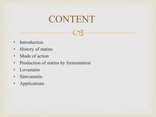 
• Introduction
• History of statins
• Mode of action
• Production of statins by fermentation
• Lovastatin
• Simvastatin
• Applications
CONTENT
 