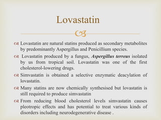
 Lovastatin are natural statins produced as secondary metabolites
by predominantly Aspergillus and Penicillium species.
 Lovastatin produced by a fungus, Aspergillus terreus isolated
by us from tropical soil. Lovastatin was one of the first
cholesterol-lowering drugs.
 Simvastatin is obtained a selective enzymatic deacylation of
lovastatin.
 Many statins are now chemically synthesised but lovastatin is
still required to produce simvastatin
 From reducing blood cholesterol levels simvastatin causes
pleotropic effects and has potential to treat various kinds of
disorders including neurodegenerative disease .
Lovastatin
 
