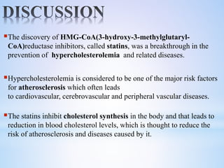 The discovery of HMG-CoA(3-hydroxy-3-methylglutaryl-
CoA)reductase inhibitors, called statins, was a breakthrough in the
prevention of hypercholesterolemia and related diseases.
Hypercholesterolemia is considered to be one of the major risk factors
for atherosclerosis which often leads
to cardiovascular, cerebrovascular and peripheral vascular diseases.
The statins inhibit cholesterol synthesis in the body and that leads to
reduction in blood cholesterol levels, which is thought to reduce the
risk of atherosclerosis and diseases caused by it.
 