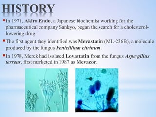 In 1971, Akira Endo, a Japanese biochemist working for the
pharmaceutical company Sankyo, began the search for a cholesterol-
lowering drug.
The first agent they identified was Mevastatin (ML-236B), a molecule
produced by the fungus Penicillium citrinum.
In 1978, Merck had isolated Lovastatin from the fungus Aspergillus
terreus, first marketed in 1987 as Mevacor.
 