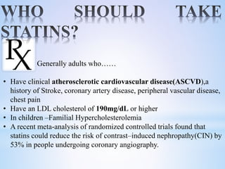 Generally adults who……
• Have clinical atherosclerotic cardiovascular disease(ASCVD),a
history of Stroke, coronary artery disease, peripheral vascular disease,
chest pain
• Have an LDL cholesterol of 190mg/dL or higher
• In children –Familial Hypercholesterolemia
• A recent meta-analysis of randomized controlled trials found that
statins could reduce the risk of contrast–induced nephropathy(CIN) by
53% in people undergoing coronary angiography.
 