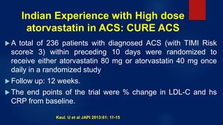 Indian Experience with High dose
atorvastatin in ACS: CURE ACS
 A total of 236 patients with diagnosed ACS (with TIMI Risk
score≥ 3) within preceding 10 days were randomized to
receive either atorvastatin 80 mg or atorvastatin 40 mg once
daily in a randomized study
 Follow up: 12 weeks.
 The end points of the trial were % change in LDL-C and hs
CRP from baseline.
Kaul. U et al JAPI 2013:61: 11-15
 