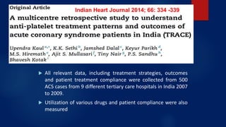 TRACE Study: use of statin in ACS in India in
2014
 All relevant data, including treatment strategies, outcomes
and patient treatment compliance were collected from 500
ACS cases from 9 different tertiary care hospitals in India 2007
to 2009.
 Utilization of various drugs and patient compliance were also
measured
Indian Heart Journal 2014; 66: 334 -339
 
