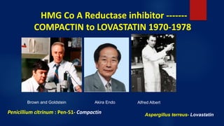 HMG Co A Reductase inhibitor -------
COMPACTIN to LOVASTATIN 1970-1978
Brown and Goldstein Akira Endo Alfred Albert
Aspergillus terreus- LovastatinPenicillium citrinum : Pen-51- Compactin
 