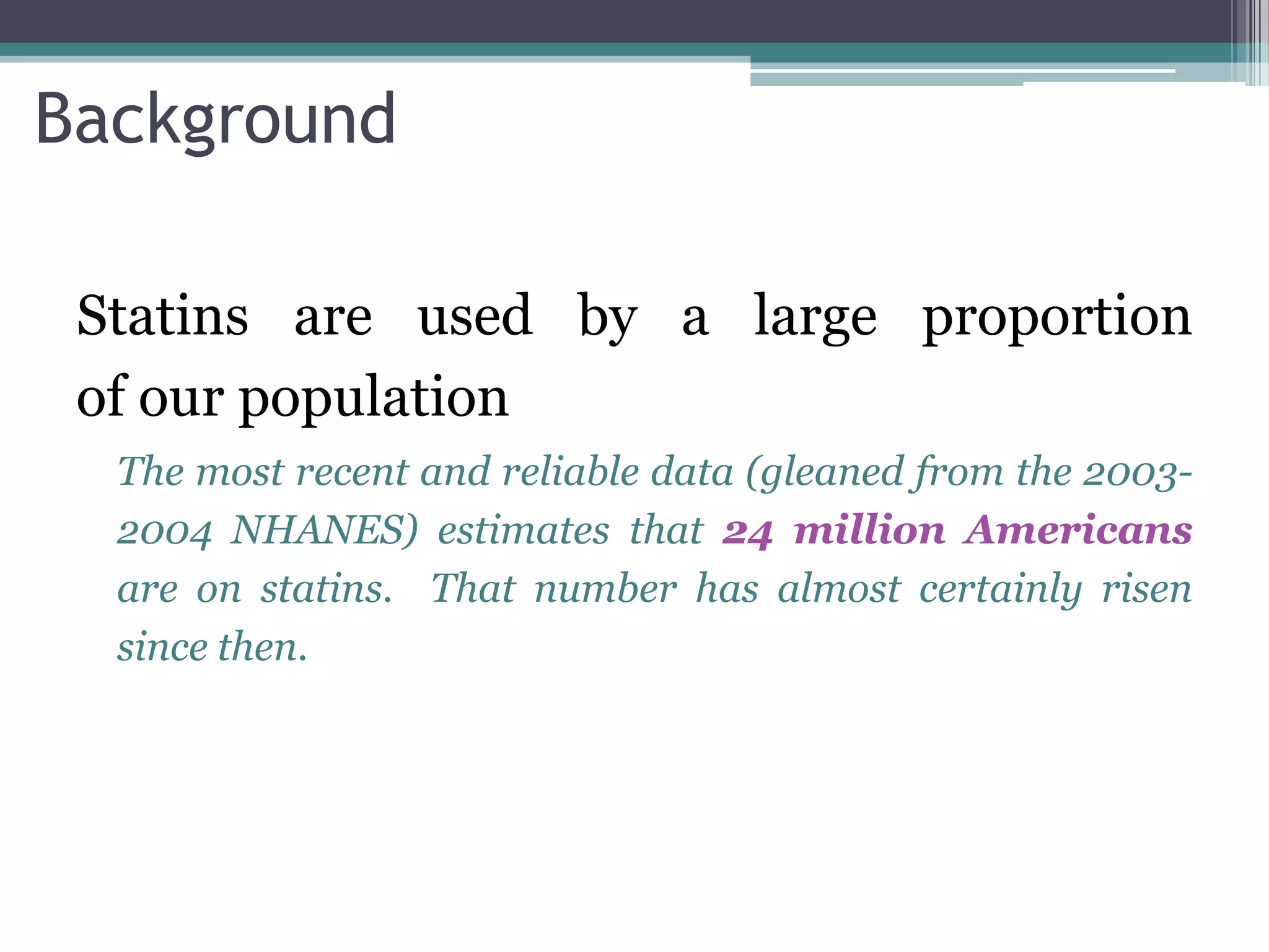 Background

 Statins are used by a large proportion
 of our population
  The most recent and reliable data (gleaned from the 2003-
  2004 NHANES) estimates that 24 million Americans
  are on statins. That number has almost certainly risen
  since then.
 