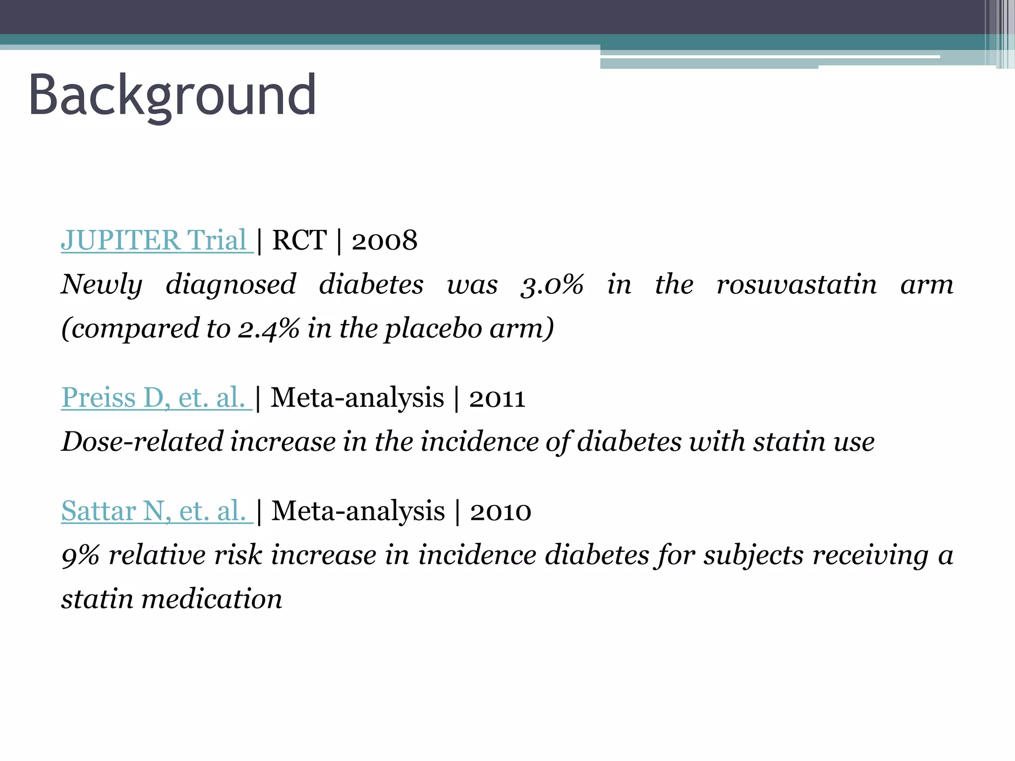 Background

 JUPITER Trial | RCT | 2008
 Newly diagnosed diabetes was 3.0% in the rosuvastatin arm
 (compared to 2.4% in the placebo arm)

 Preiss D, et. al. | Meta-analysis | 2011
 Dose-related increase in the incidence of diabetes with statin use

 Sattar N, et. al. | Meta-analysis | 2010
 9% relative risk increase in incidence diabetes for subjects receiving a
 statin medication
 