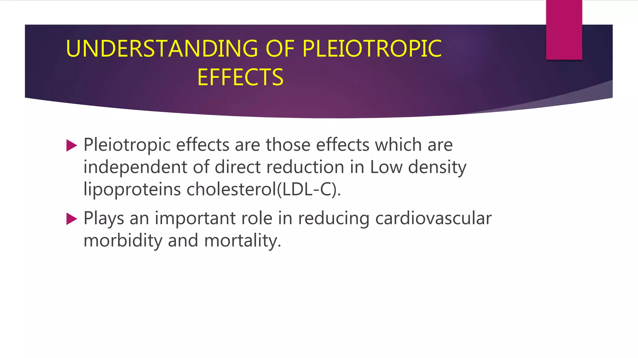 UNDERSTANDING OF PLEIOTROPIC
EFFECTS
 Pleiotropic effects are those effects which are
independent of direct reduction in Low density
lipoproteins cholesterol(LDL-C).
 Plays an important role in reducing cardiovascular
morbidity and mortality.
 