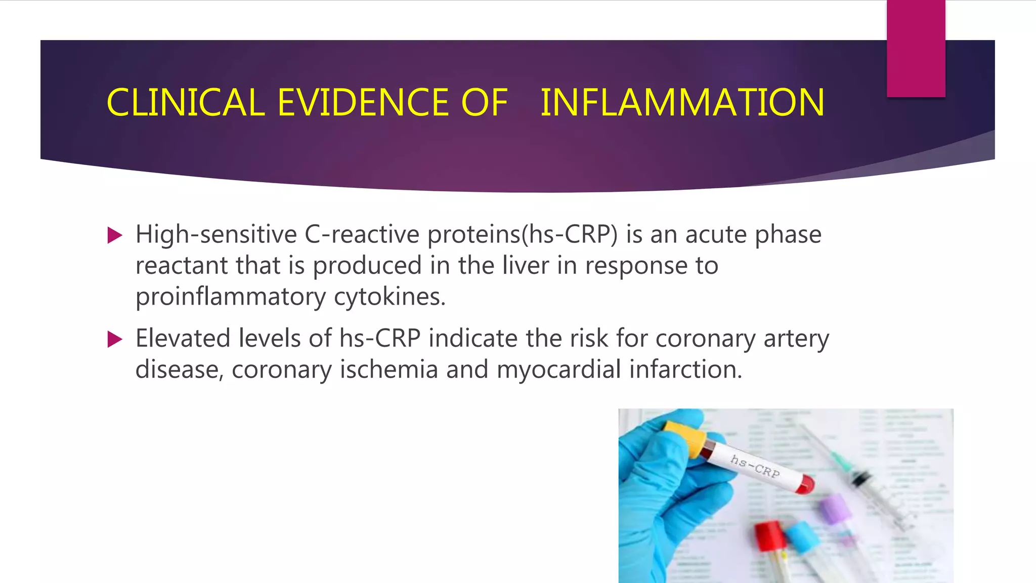 CLINICAL EVIDENCE OF INFLAMMATION
 High-sensitive C-reactive proteins(hs-CRP) is an acute phase
reactant that is produced in the liver in response to
proinflammatory cytokines.
 Elevated levels of hs-CRP indicate the risk for coronary artery
disease, coronary ischemia and myocardial infarction.
 