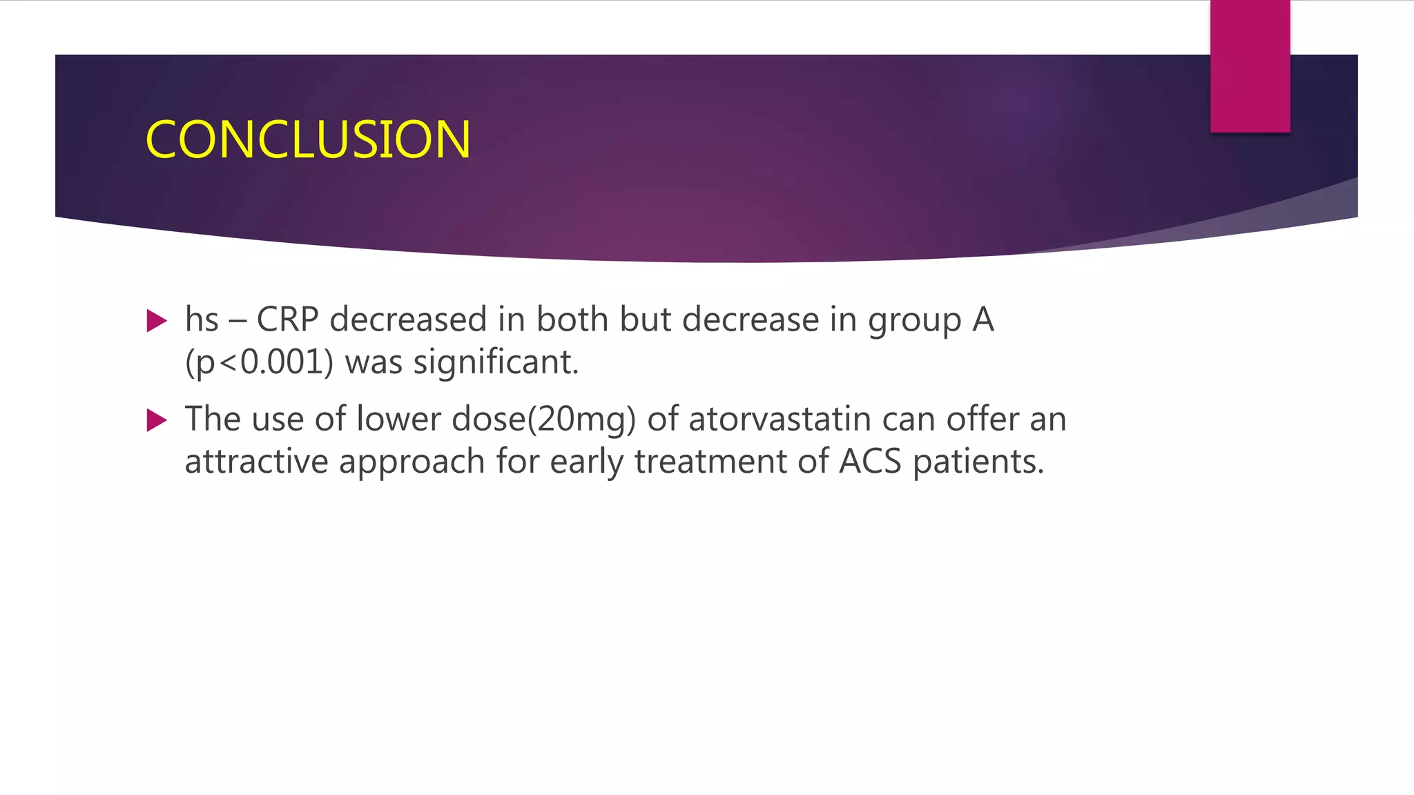 CONCLUSION
 hs – CRP decreased in both but decrease in group A
(p<0.001) was significant.
 The use of lower dose(20mg) of atorvastatin can offer an
attractive approach for early treatment of ACS patients.
 