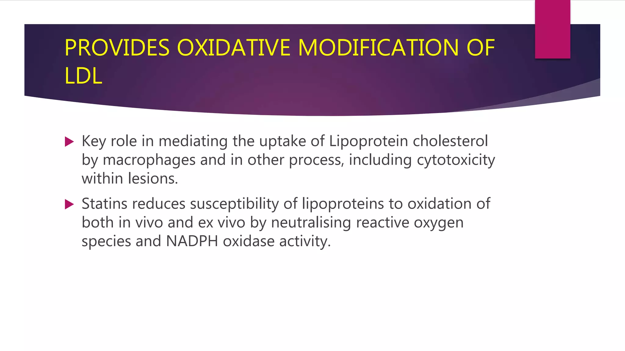 PROVIDES OXIDATIVE MODIFICATION OF
LDL
 Key role in mediating the uptake of Lipoprotein cholesterol
by macrophages and in other process, including cytotoxicity
within lesions.
 Statins reduces susceptibility of lipoproteins to oxidation of
both in vivo and ex vivo by neutralising reactive oxygen
species and NADPH oxidase activity.
 