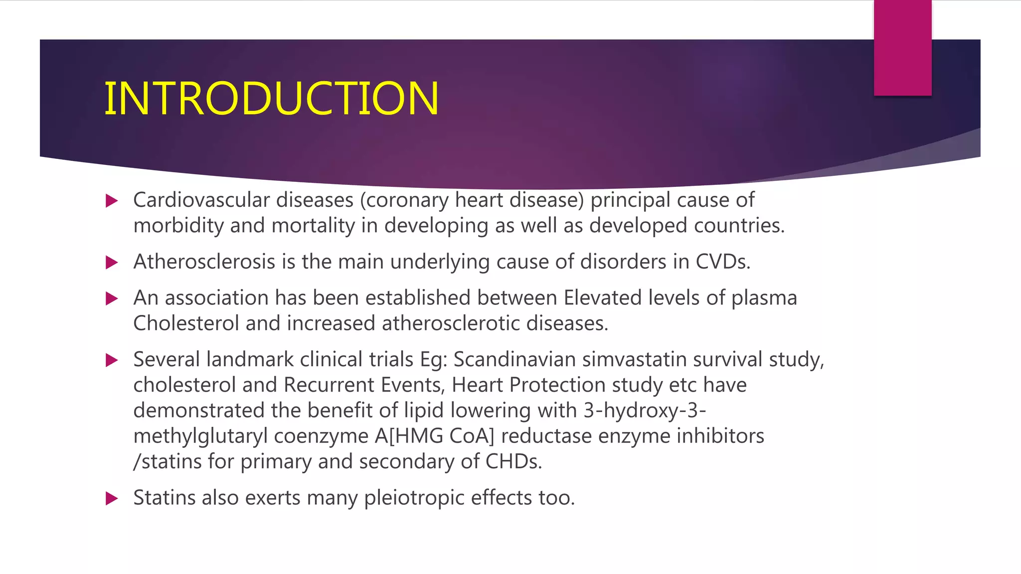 INTRODUCTION
 Cardiovascular diseases (coronary heart disease) principal cause of
morbidity and mortality in developing as well as developed countries.
 Atherosclerosis is the main underlying cause of disorders in CVDs.
 An association has been established between Elevated levels of plasma
Cholesterol and increased atherosclerotic diseases.
 Several landmark clinical trials Eg: Scandinavian simvastatin survival study,
cholesterol and Recurrent Events, Heart Protection study etc have
demonstrated the benefit of lipid lowering with 3-hydroxy-3-
methylglutaryl coenzyme A[HMG CoA] reductase enzyme inhibitors
/statins for primary and secondary of CHDs.
 Statins also exerts many pleiotropic effects too.
 