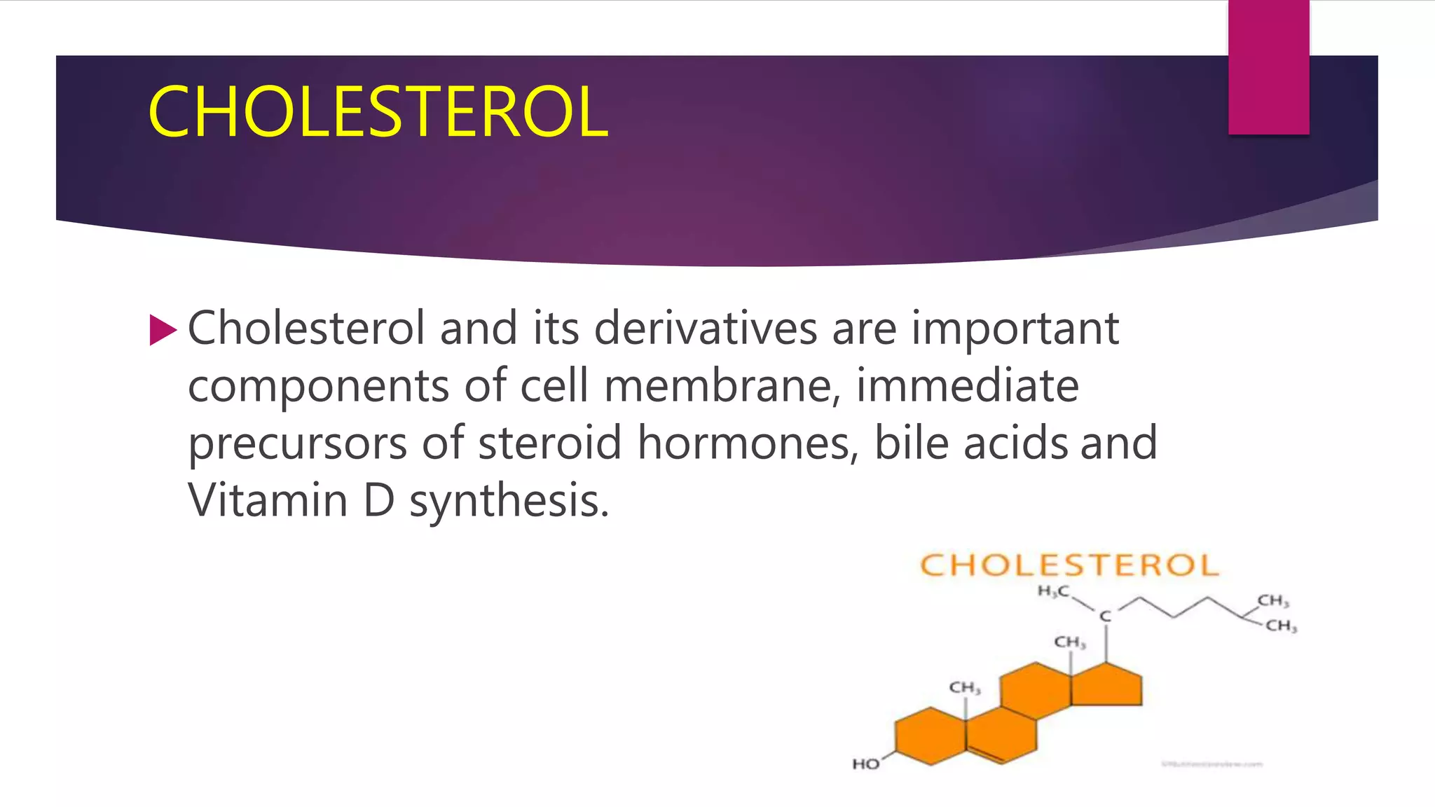 CHOLESTEROL
 Cholesterol and its derivatives are important
components of cell membrane, immediate
precursors of steroid hormones, bile acids and
Vitamin D synthesis.
 