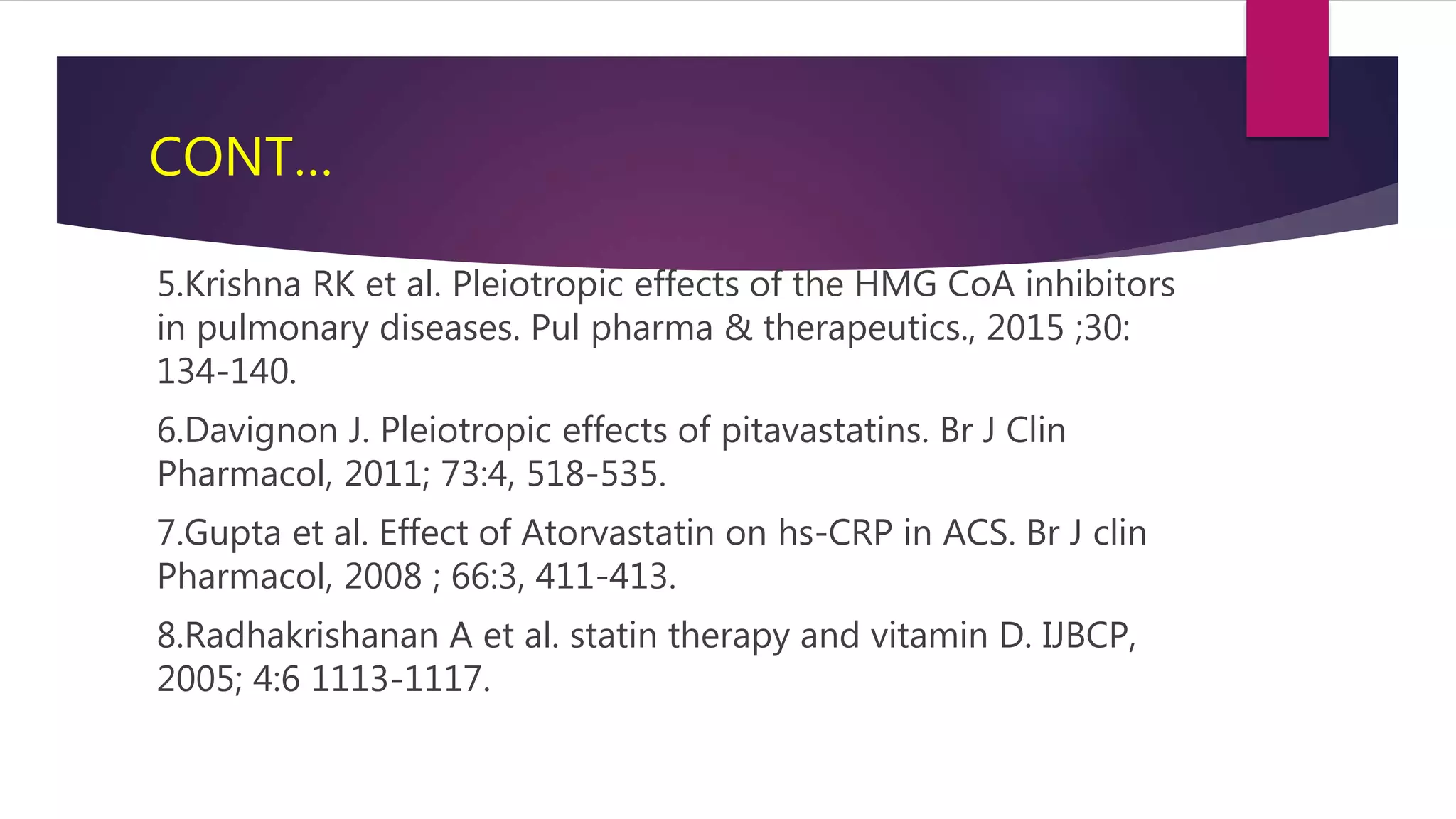 CONT…
5.Krishna RK et al. Pleiotropic effects of the HMG CoA inhibitors
in pulmonary diseases. Pul pharma & therapeutics., 2015 ;30:
134-140.
6.Davignon J. Pleiotropic effects of pitavastatins. Br J Clin
Pharmacol, 2011; 73:4, 518-535.
7.Gupta et al. Effect of Atorvastatin on hs-CRP in ACS. Br J clin
Pharmacol, 2008 ; 66:3, 411-413.
8.Radhakrishanan A et al. statin therapy and vitamin D. IJBCP,
2005; 4:6 1113-1117.
 