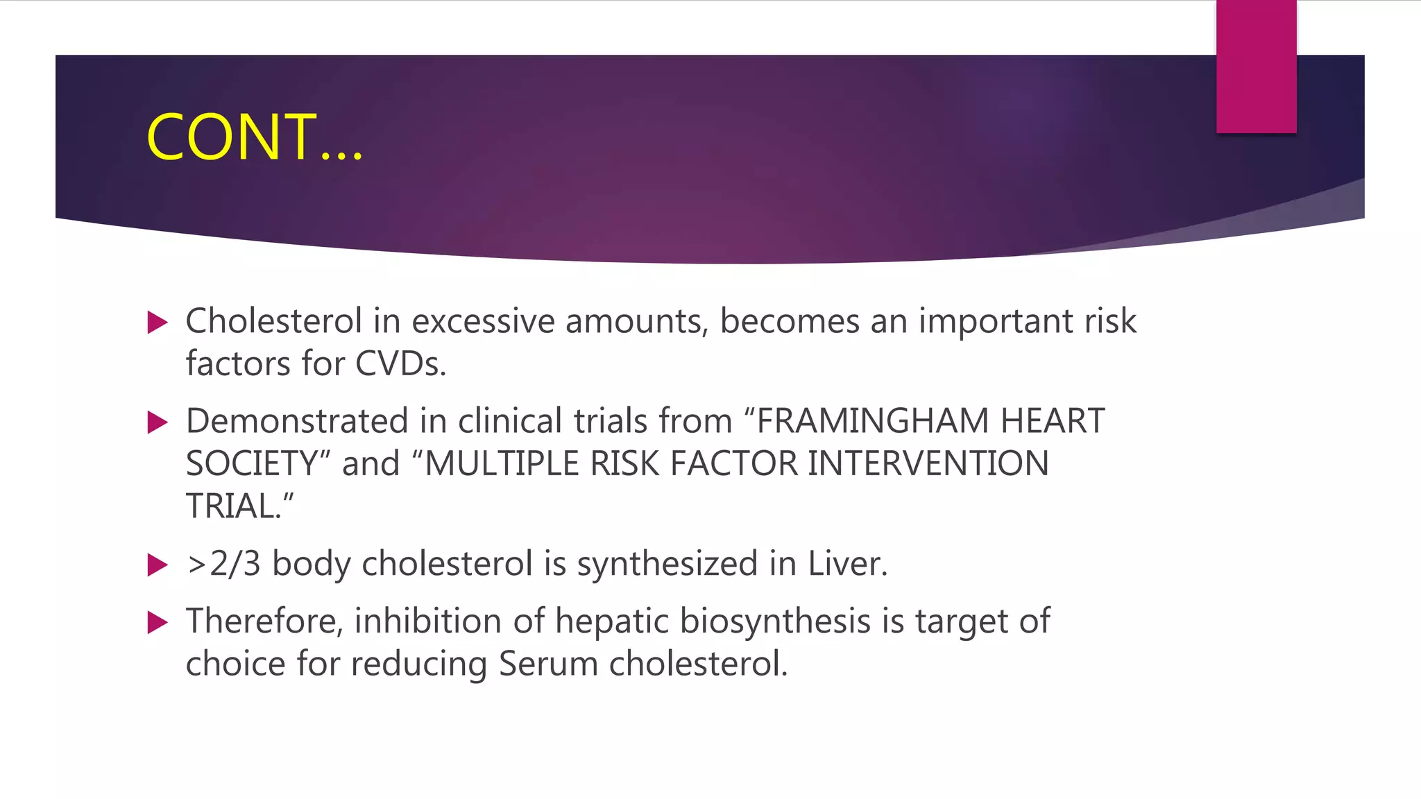 CONT…
 Cholesterol in excessive amounts, becomes an important risk
factors for CVDs.
 Demonstrated in clinical trials from “FRAMINGHAM HEART
SOCIETY” and “MULTIPLE RISK FACTOR INTERVENTION
TRIAL.”
 >2/3 body cholesterol is synthesized in Liver.
 Therefore, inhibition of hepatic biosynthesis is target of
choice for reducing Serum cholesterol.
 